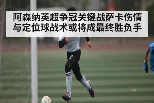 阿森纳英超争冠关键战萨卡伤情与定位球战术或将成最终胜负手（leisu）